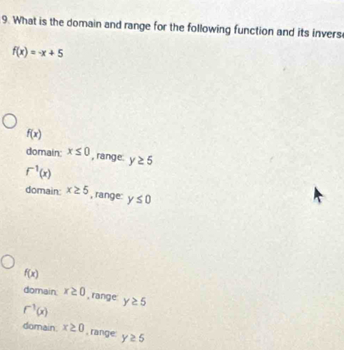 What is the domain and range for the following function and its invers
f(x)=-x+5
f(x)
domain: x≤ 0 , range. y≥ 5
f^(-1)(x)
domain: x≥ 5 , range: y≤ 0
f(x)
domain x≥ 0 , range
f^(-1)(x) y≥ 5
domain. x≥ 0 , range y≥ 5