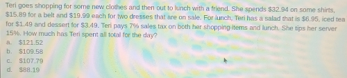 Teri goes shopping for some new clothes and then out to lunch with a friend. She spends $32.94 on some shirts,
$15.89 for a belt and $19.99 each for two dresses that are on sale. For lunch, Teri has a salad that is $6.95, iced tea
for $1.49 and dessert for $3.49. Teri pays 7% sales tax on both her shopping items and lunch. She tips her server
15%. How much has Teri spent all total for the day?
a. $121.52
b. $109.58
c. $107,79
d. $B8.19