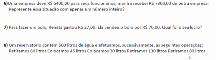 6)Uma empresa deve R$ 5400,00 para seus funcionários, mas irá receber R$ 7300,00 de outra empresa. 
Represente essa situação com apenas um número inteiro? 
7) Para fazer um bolo, Renata gastou R$ 27,00. Ela vendeu o bolo por R$ 70,00. Qual foi o seu lucro? 
8) Um reservatório contém 500 litros de água e efetuamos, sucessivamente, as seguintes operações: 
Retiramos 80 litros Colocamos 45 litros Colocamos 30 litros Retiramos 130 litros Retiramos 80 litros