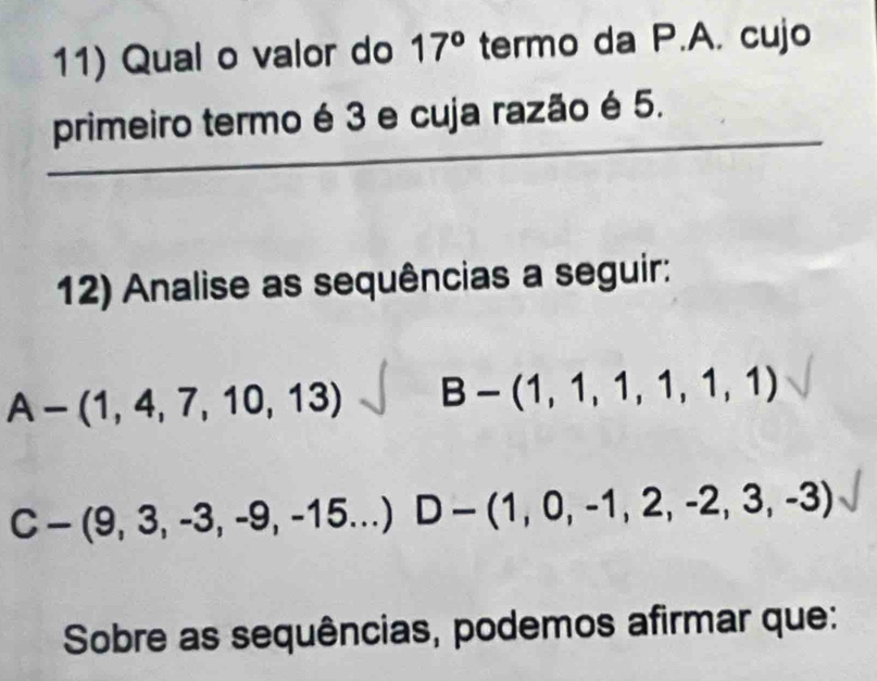 Qual o valor do 17° termo da P.A. cujo 
_ 
_ 
_ 
primeiro termo é 3 e cuja razão é 5. 
12) Analise as sequências a seguir:
A-(1,4,7,10,13) B-(1,1,1,1,1,1)
C-(9,3,-3,-9,-15...) D-(1,0,-1,2,-2,3,-3)
Sobre as sequências, podemos afirmar que: