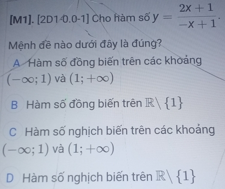 [M1]. [2D1 0.0-1] Cho hàm số y= (2x+1)/-x+1 . 
Mệnh đề nào dưới đây là đúng?
A Hàm số đồng biến trên các khoảng
(-∈fty ;1) và (1;+∈fty )
B Hàm số đồng biến trên R| 1
C Hàm số nghịch biến trên các khoảng
(-∈fty ;1) và (1;+∈fty )
D Hàm số nghịch biến trên R| 1