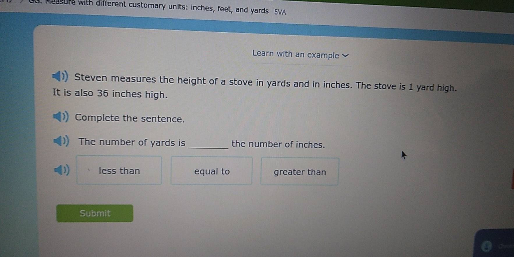 Measure with different customary units: inches, feet, and yards 5VA
Learn with an example
Steven measures the height of a stove in yards and in inches. The stove is 1 yard high.
It is also 36 inches high.
Complete the sentence.
The number of yards is _the number of inches.
)) less than equal to greater than
Submit