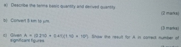 Describe the terms basic quantity and derived quantity. 
(2 marks) 
b) Convert 5 km to μm. 
(3 marks) 
c) Given A=(0.210+0.41)(1.10* 10^2). Show the result for A in correct number of 
significant figures.