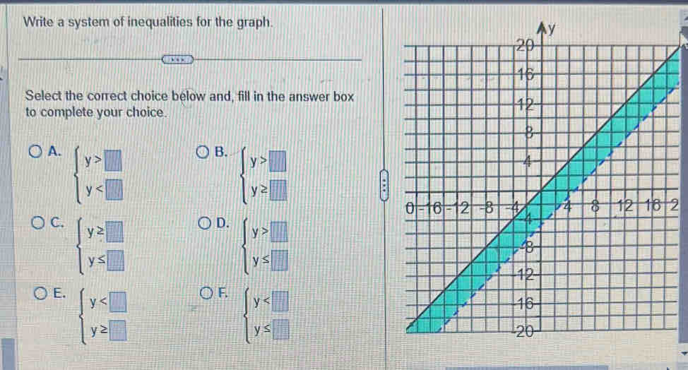 Write a system of inequalities for the graph.
Select the correct choice below and, fill in the answer box
to complete your choice.
A. beginarrayl y>□  y
B. beginarrayl y>□  y≥ □ endarray.
2
C. beginarrayl y≥ □  y≤ □ endarray.
D. beginarrayl y>□  y≤ □ endarray.
E. beginarrayl y
F. beginarrayl y