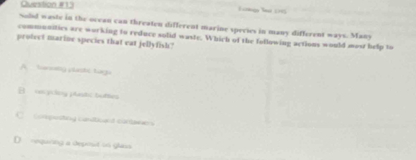 Eckg Tei 1915
Sold waste in the occan can threaten different marine species in many different ways. Many
communities are working to reduce solid waste. Which of the following actions would most help to
protect marine species that eat jellyfish?
A. benostg plasti tagn
B cycing plastc buttles
C composting candtiounl contawers
D requiing a depost on glass