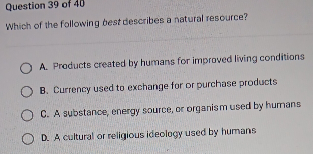 Which of the following best describes a natural resource?
A. Products created by humans for improved living conditions
B. Currency used to exchange for or purchase products
C. A substance, energy source, or organism used by humans
D. A cultural or religious ideology used by humans