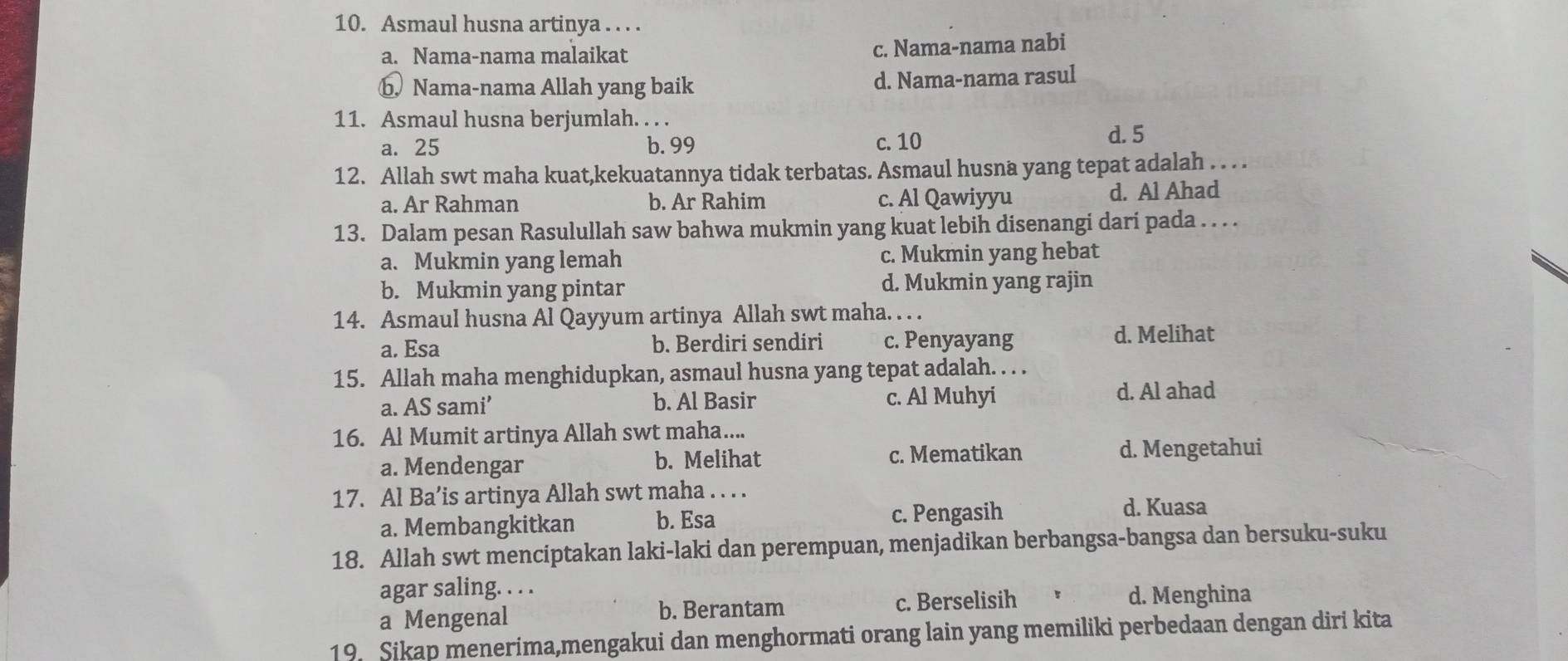 Asmaul husna artinya . . . .
a. Nama-nama malaikat c. Nama-nama nabi
b Nama-nama Allah yang baik d. Nama-nama rasul
11. Asmaul husna berjumlah. . . . d. 5
a. 25 b. 99 c. 10
12. Allah swt maha kuat,kekuatannya tidak terbatas. Asmaul husna yang tepat adalah . . . .
a. Ar Rahman b. Ar Rahim c. Al Qawiyyu d. Al Ahad
13. Dalam pesan Rasulullah saw bahwa mukmin yang kuat lebih disenangi dari pada . . . .
a. Mukmin yang lemah c. Mukmin yang hebat
b. Mukmin yang pintar d. Mukmin yang rajin
14. Asmaul husna Al Qayyum artinya Allah swt maha. . . .
a. Esa b. Berdiri sendiri c. Penyayang d. Melihat
15. Allah maha menghidupkan, asmaul husna yang tepat adalah. . . .
a. AS sami’ b. Al Basir c. Al Muhyi d. Al ahad
16. Al Mumit artinya Allah swt maha....
a. Mendengar b. Melihat c. Mematikan d. Mengetahui
17. Al Ba’is artinya Allah swt maha . . . .
a. Membangkitkan b. Esa c. Pengasih
d. Kuasa
18. Allah swt menciptakan laki-laki dan perempuan, menjadikan berbangsa-bangsa dan bersuku-suku
agar saling. . . .
a Mengenal b. Berantam c. Berselisih
d. Menghina
19. Sikap menerima,mengakui dan menghormati orang lain yang memiliki perbedaan dengan diri kita