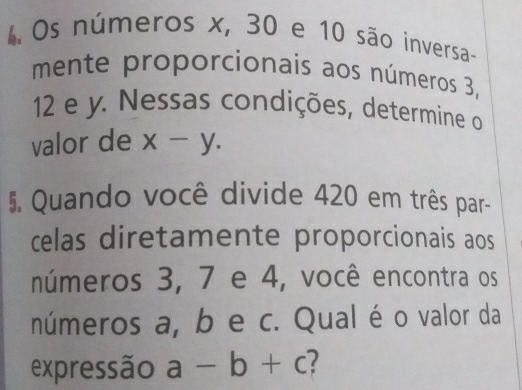 Os números x, 30 e 10 são inversa- 
mente proporcionais aos números 3,
12 e y. Nessas condições, determine o 
valor de x-y. 
5. Quando você divide 420 em três par- 
celas diretamente proporcionais aos 
números 3, 7 e 4, você encontra os 
números a, b e c. Qual é o valor da 
expressão a-b+c 1