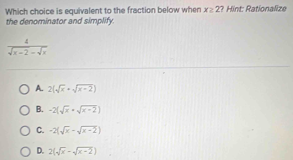 Which choice is equivalent to the fraction below when x≥ 2 ? Hint: Rationalize
the denominator and simplify.
 4/sqrt(x-2)-sqrt(x) 
A. 2(sqrt(x)+sqrt(x-2))
B. -2(sqrt(x)+sqrt(x-2))
C. -2(sqrt(x)-sqrt(x-2))
D. 2(sqrt(x)-sqrt(x-2))