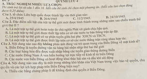 DF 3 QUYNH LUU 4
a. trác nghiệm nhiÈu lựa chọn:
Thi sinh trả lời từ câu 1 đến 16. Mỗi câu thỉ sinh chỉ chọn một phương án. (Mỗi câu lựa chọn đúng
được 0,25 điểm)
Câu 1. tổ chức Liên hợp quốc được thành lập vào thời gian nào:
A. 25/4/1945 B. 26/6/1945 C. 11/2/1945. D. 24/10/1945.
Cầu 2. Đặc điểm nổi bật của trật tự thể giới mới được hình thành trong những năm sau chiến tranh thế
giới thứ II ?
A. Là một trật tự thế giới hoàn toàn do chủ nghĩa Phát xít gánh chịu hậu quả.
B. Là một trật tự thế giới được thiết lập trên cơ sở các nước tư bản thắng trận áp đặt.
C. Là một trật tự thế giới có sự phân tuyến giữa hai phe XHCN và TBCN.
D. Là một trật tự thế giới được thiết lập trên cơ sở các nước thắng trận cùng nhau hợp tác.
Câu 3. Nội dung nào sau dây không phản ánh đúng vai trò quan trọng của Biển Đông về mặt kinh tế?
A. Biển Đông là tuyến đường vận tải hàng hải nhộn nhịp thứ hai thế giới
B. Các loại hàng hóa đều được xuất nhập bằng các tuyển giao thông đường Biển
C. Các nước Đông Nam Á ven biển hưởng lợi trực tiếp về kinh tế từ biển Đông
D. Các nước ven biển Đông có hoạt động khai thác hải sản và dầu khí sôi động
Câu 4. Nội dung nào sau đây là một trong những khó khăn của Việt Nam trong việc bảo vệ quyền, chủ
quyền và các lợi ích hợp pháp trên Biền Đông hiện nay?
A. Thiếu các bằng chứng pháp lí để khẳng định chủ quyền ở Biển Đông.