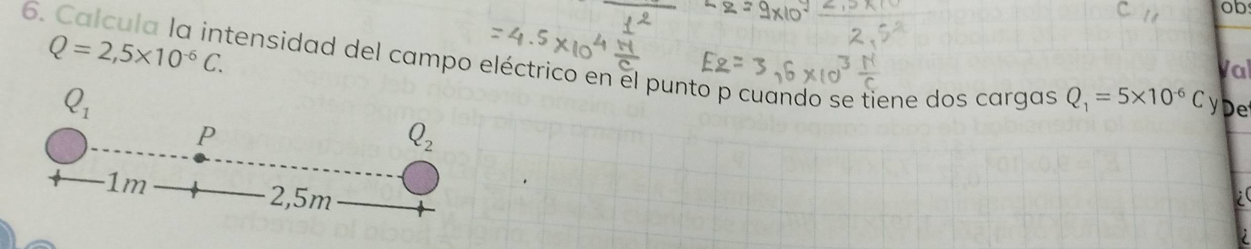 ob 
6. Calcula la intensidad del campo eléctrico en el punto p cuando se tiene dos cargas 
Val
Q=2,5* 10^(-6)C. y e
Q_1
Q_1=5* 10^(-6)C
P
Q_2
1m
2,5m