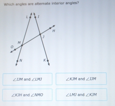 Which angles are alterate interior angles?
∠ IJM and ∠ LMJ ∠ KJM and ∠ IJM
∠ KJH and ∠ NMO ∠ LMJ and ∠ KJM