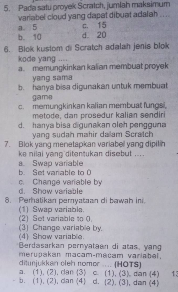 Pada satu proyek Scratch, jumlah maksimum
variabel cloud yang dapat dibuat adalah ....
a. 5 c. 15
b. 10 d. 20
6. Blok kustom di Scratch adalah jenis blok
kode yang ....
a. memungkinkan kalian membuat proyek
yang sama
b. hanya bisa digunakan untuk membuat
game
c. memungkinkan kalian membuat fungsi,
metode, dan prosedur kalian sendiri
d. hanya bisa digunakan oleh pengguna
yang sudah mahir dalam Scratch
7. Blok yang menetapkan variabel yang dipilih
ke nilai yang ditentukan disebut ....
a. Swap variable
b. Set variable to 0
c. Change variable by
d. Show variable
8. Perhatikan pernyataan di bawah ini.
(1) Swap variable.
(2) Set variable to 0.
(3) Change variable by.
(4) Show variable.
Berdasarkan pernyataan di atas, yang
merupakan macam-macam variabel,
ditunjukkan oleh nomor .... (HOTS)
a. (1), (2), dan (3) c. (1), (3), dan (4) 13
b. (1), (2), dan (4) d. (2), (3), , dan (4)