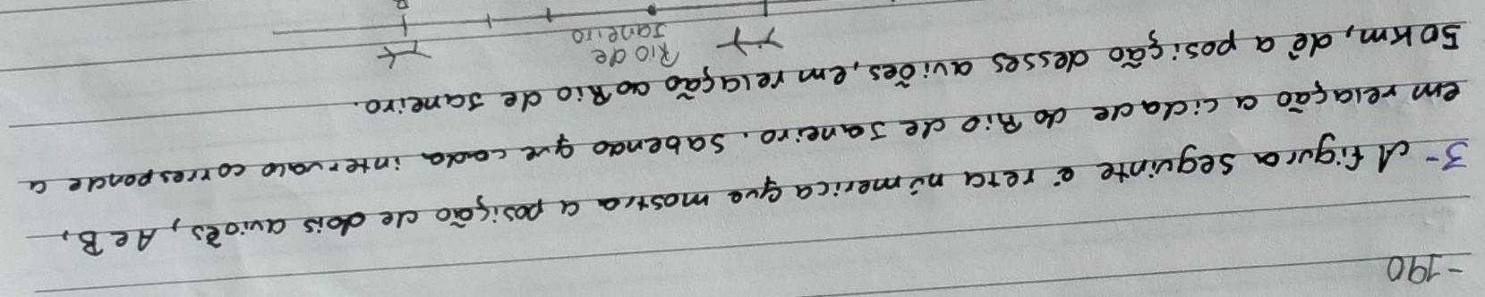 190 
3-dfigura sequinte e`rera nimerica gue mostra a posisao ce dois avioes, Ae B, 
em relagao a cidade do Bio de Janeiro. Sabendo gve cada intervalo corresponce a 
sorm, de`a posicao desses avides, em relagao ao Rio de saneiro. 
Riode 
Janeiro