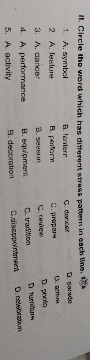 Circle the word which has different stress pattern in each line.
1. A. symbol B. lantern C. dancer
D. parade
2. A. feature B. perform C. prepare D. arrive
3. A. dancer B. season C. review D. photo
4. A. performance B. equipment C. tradition D. furniture
5. A. activity B. decoration C.disappointment D. celebration