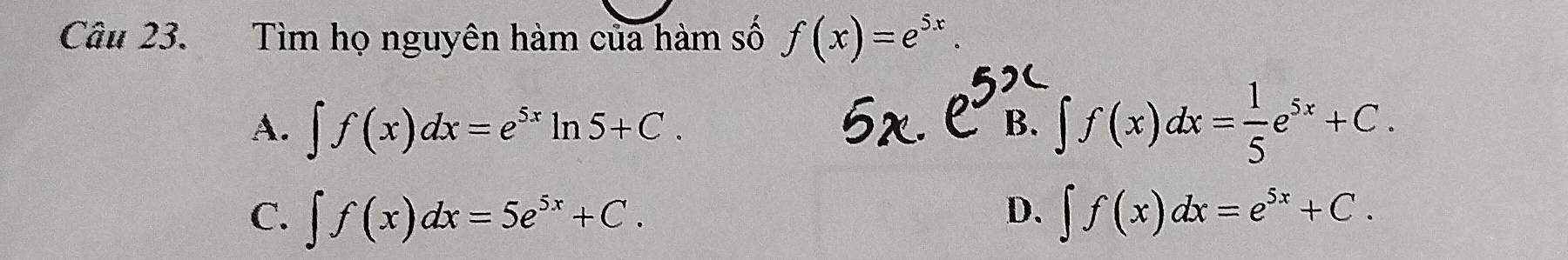 Tìm họ nguyên hàm của hàm số f(x)=e^(5x).
A. ∈t f(x)dx=e^(5x)ln 5+C. ∈t f(x)dx= 1/5 e^(5x)+C. 
B.
D.
C. ∈t f(x)dx=5e^(5x)+C. ∈t f(x)dx=e^(5x)+C.