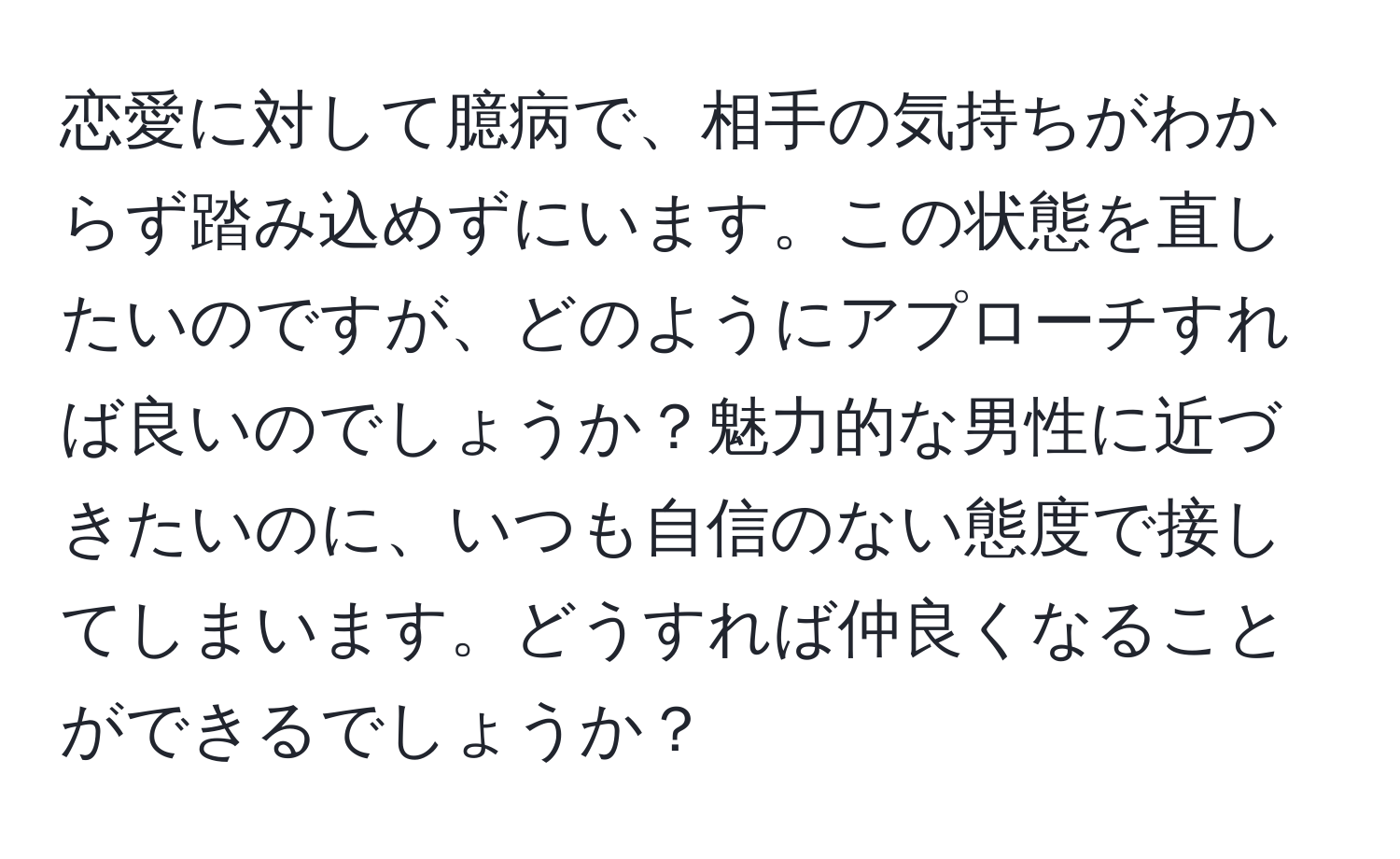 恋愛に対して臆病で、相手の気持ちがわからず踏み込めずにいます。この状態を直したいのですが、どのようにアプローチすれば良いのでしょうか？魅力的な男性に近づきたいのに、いつも自信のない態度で接してしまいます。どうすれば仲良くなることができるでしょうか？