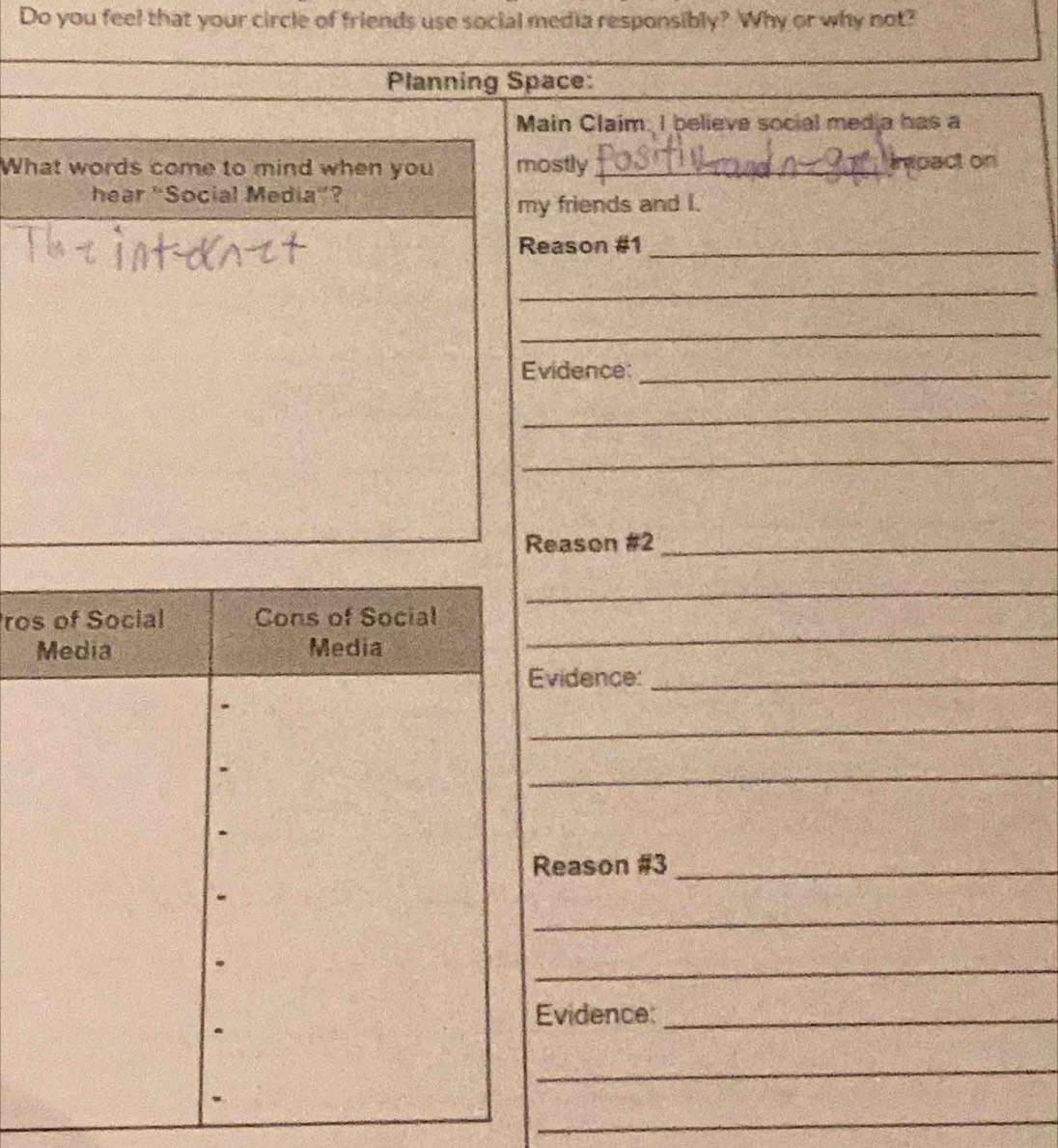 Do you feel that your circle of friends use social media responsibly? Why or why not? 
Planning Space: 
Main Claim. I believe social media has a 
What words come to mind when you mostly _inpact on 
hear “Social Media”? 
my friends and I. 
Reason #1_ 
_ 
_ 
Evidence:_ 
_ 
_ 
Reason #2_ 
_ 
ro 
_ 
vidence:_ 
_ 
_ 
eason #3_ 
_ 
_ 
vidence:_ 
_ 
_