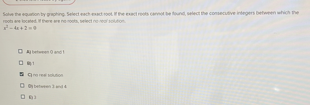 Solve the equation by graphing. Select each exact root. If the exact roots cannot be found, select the consecutive integers between which the
roots are located. If there are no roots, select no real solution.
x^2-4x+2=0
A) between 0 and 1
B) 1
C) no real solution
D) between 3 and 4
E) 3