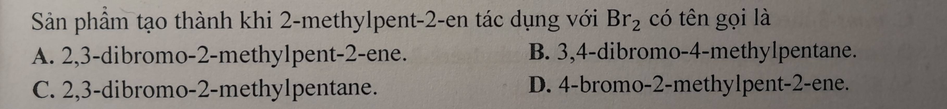 Sản phầm tạo thành khi 2 -methylpent -2 -en tác dụng với Br_2 có tên gọi là
A. 2, 3 -dibromo -2 -methylpent -2 -ene. B. 3, 4 -dibromo -4 -methylpentane.
C. 2, 3 -dibromo -2 -methylpentane. D. 4 -bromo -2 -methylpent -2 -ene.