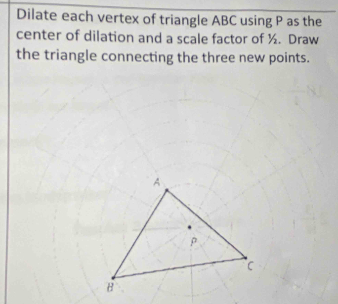 Dilate each vertex of triangle ABC using P as the 
center of dilation and a scale factor of ½. Draw 
the triangle connecting the three new points.