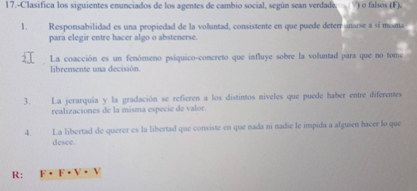 17.-Clasifica los siguientes enunciados de los agentes de cambio social, según sean verdaderos (V) o falsos (F). 
1. Responsabilidad es una propiedad de la voluntad, consistente en que puede deterinarse a sí misma 
para elegir entre hacer algo o abstenerse. 
La coacción es un fenómeno psíquico-concreto que influye sobre la voluntad para que no tome 
libremente una decisión. 
3. La jerarquía y la gradación se refieren a los distintos niveles que puede haber entre diferentes 
realizaciones de la misma especie de valor. 
4. La libertad de querer es la libertad que consiste en que nada ni nadie le impida a alguien hacer lo que 
desee. 
R: F· F· V· V