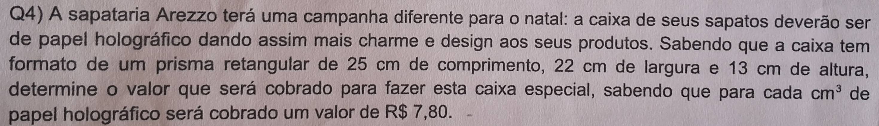 Q4) A sapataria Arezzo terá uma campanha diferente para o natal: a caixa de seus sapatos deverão ser 
de papel holográfico dando assim mais charme e design aos seus produtos. Sabendo que a caixa tem 
formato de um prisma retangular de 25 cm de comprimento, 22 cm de largura e 13 cm de altura, 
determine o valor que será cobrado para fazer esta caixa especial, sabendo que para cada cm^3 de 
papel holográfico será cobrado um valor de R$ 7,80.