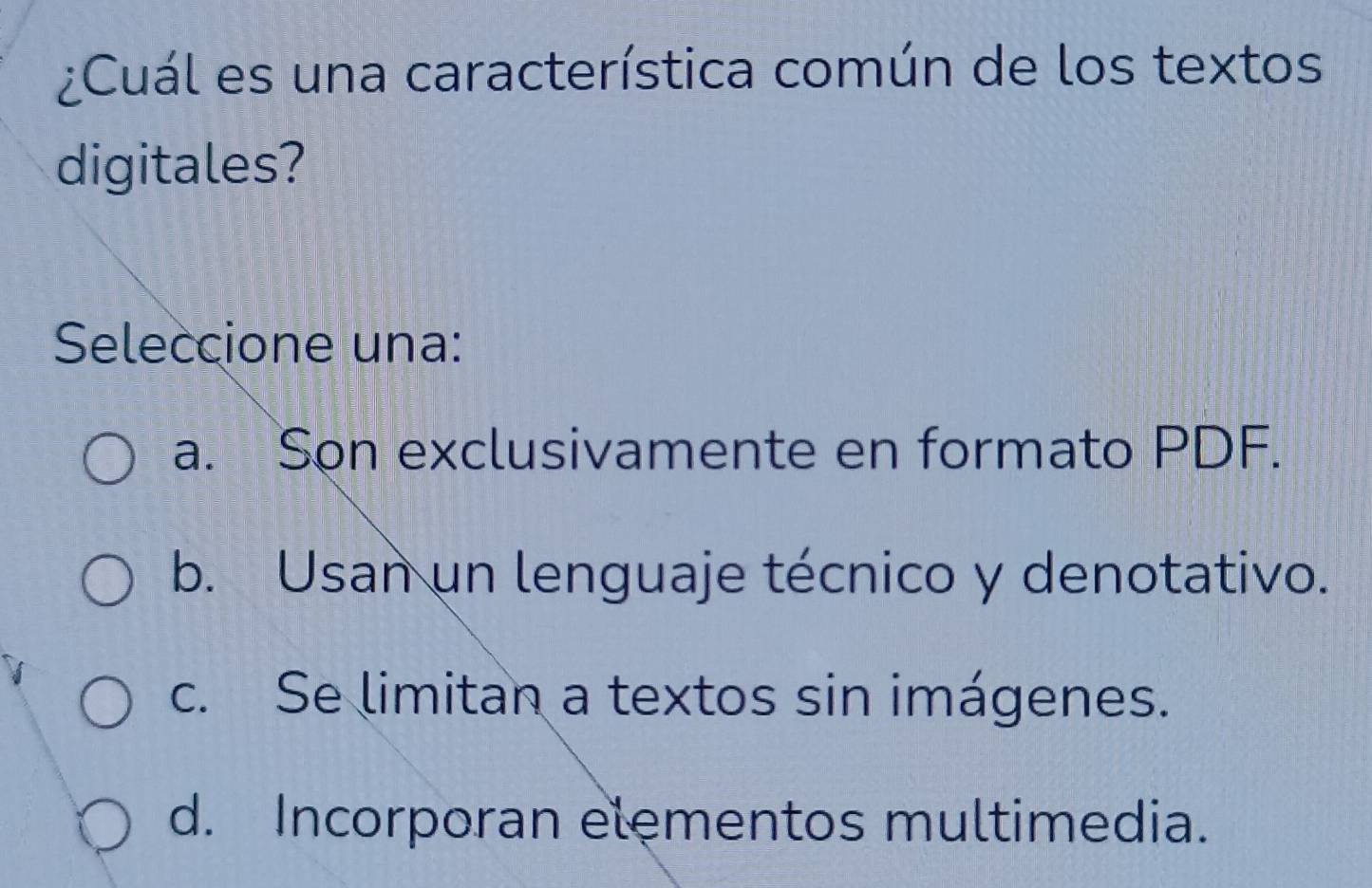 ¿Cuál es una característica común de los textos
digitales?
Seleccione una:
a. Son exclusivamente en formato PDF.
b. Usan un lenguaje técnico y denotativo.
c. Se limitan a textos sin imágenes.
d. Incorporan elementos multimedia.