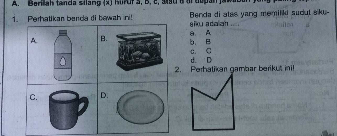 Berilah tanda silang (x) huruf a, b, c, atau a di depan jawabal
1. Perhatikan benda di bawah ini! Benda di atas yang memiliki sudut siku-
siku adalah ....
a. A
B.
A. b. B
c. C
d. D
2. Perhatikan gambar berikut ini!
C.
D.