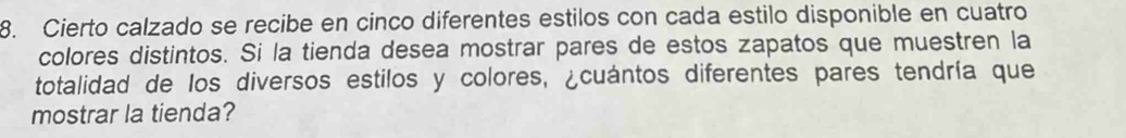 Cierto calzado se recibe en cinco diferentes estilos con cada estilo disponible en cuatro 
colores distintos. Si la tienda desea mostrar pares de estos zapatos que muestren la 
totalidad de los diversos estilos y colores, ¿cuántos diferentes pares tendría que 
mostrar la tienda?