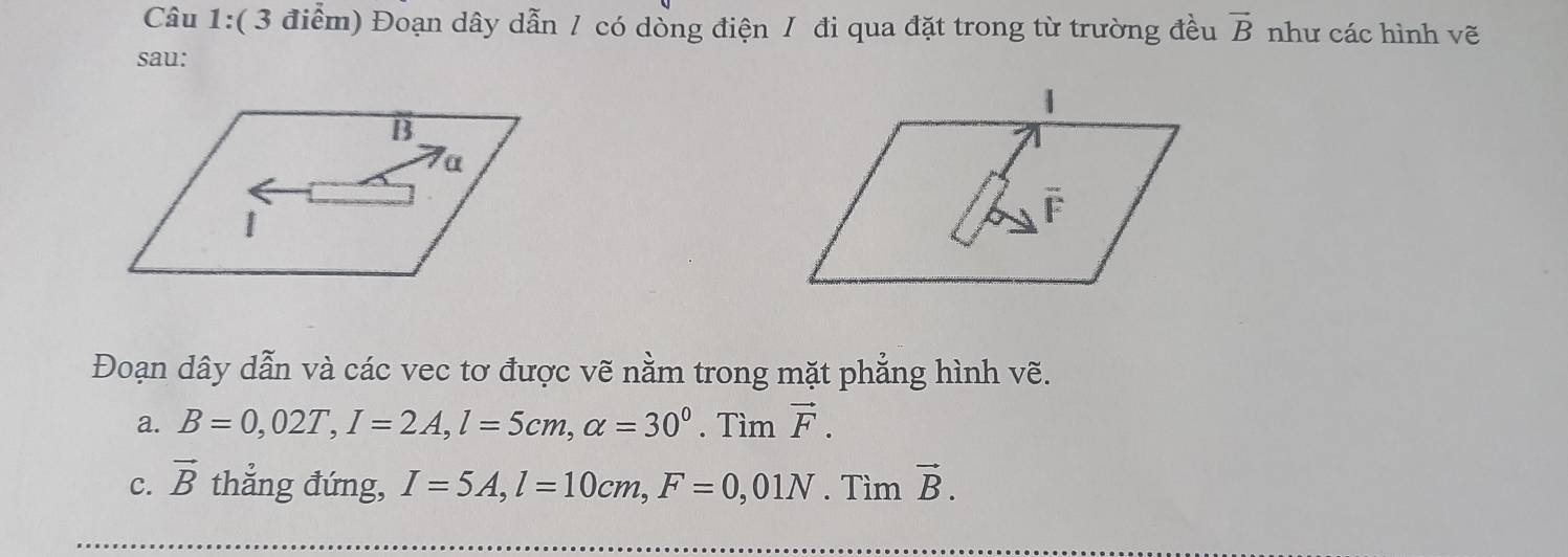 Đoạn dây dẫn / có dồng điện / đi qua đặt trong từ trường đều vector B như các hình vẽ 
sau: 
Đoạn dây dẫn và các vec tơ được vẽ nằm trong mặt phẳng hình vẽ. 
a. B=0,02T, I=2A, l=5cm, alpha =30^0. Tìm vector F. 
c. vector B thẳng đứng, I=5A, l=10cm, F=0,01N. Timvector B.