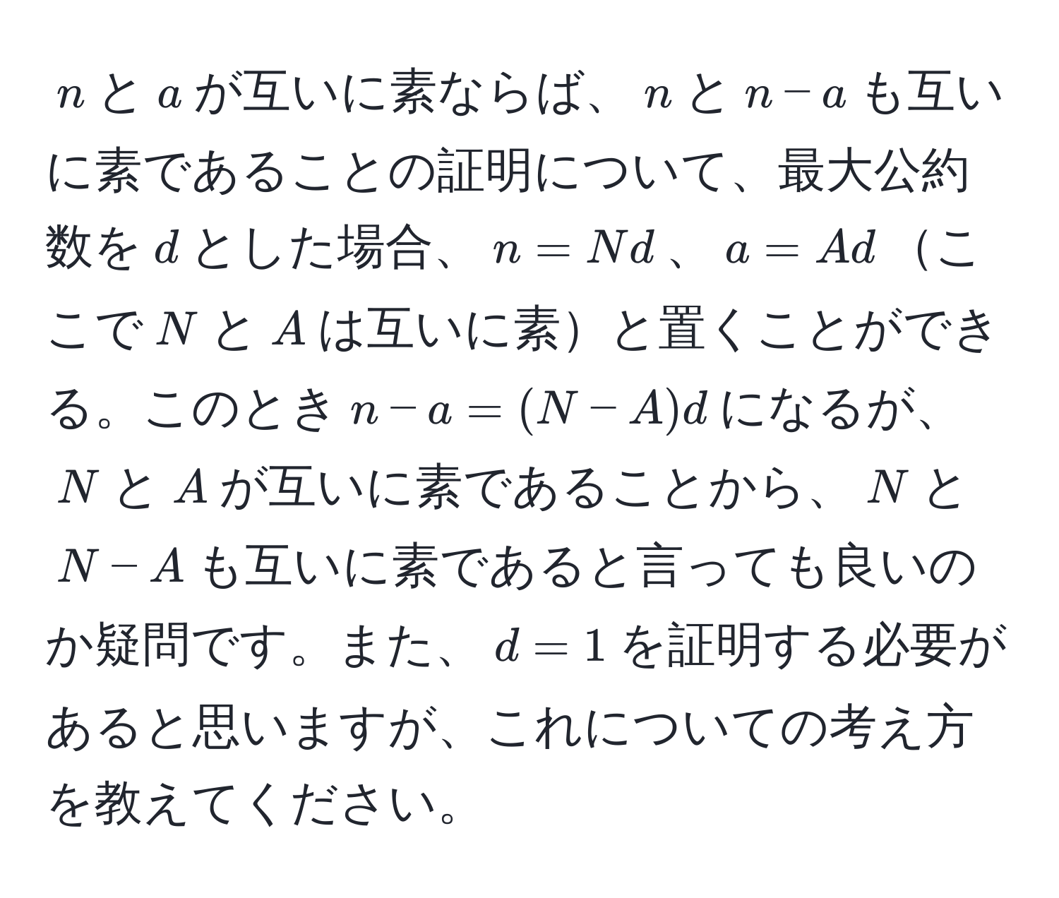 $n$と$a$が互いに素ならば、$n$と$n-a$も互いに素であることの証明について、最大公約数を$d$とした場合、$n = Nd$、$a = Ad$ここで$N$と$A$は互いに素と置くことができる。このとき$n-a = (N-A)d$になるが、$N$と$A$が互いに素であることから、$N$と$N-A$も互いに素であると言っても良いのか疑問です。また、$d = 1$を証明する必要があると思いますが、これについての考え方を教えてください。