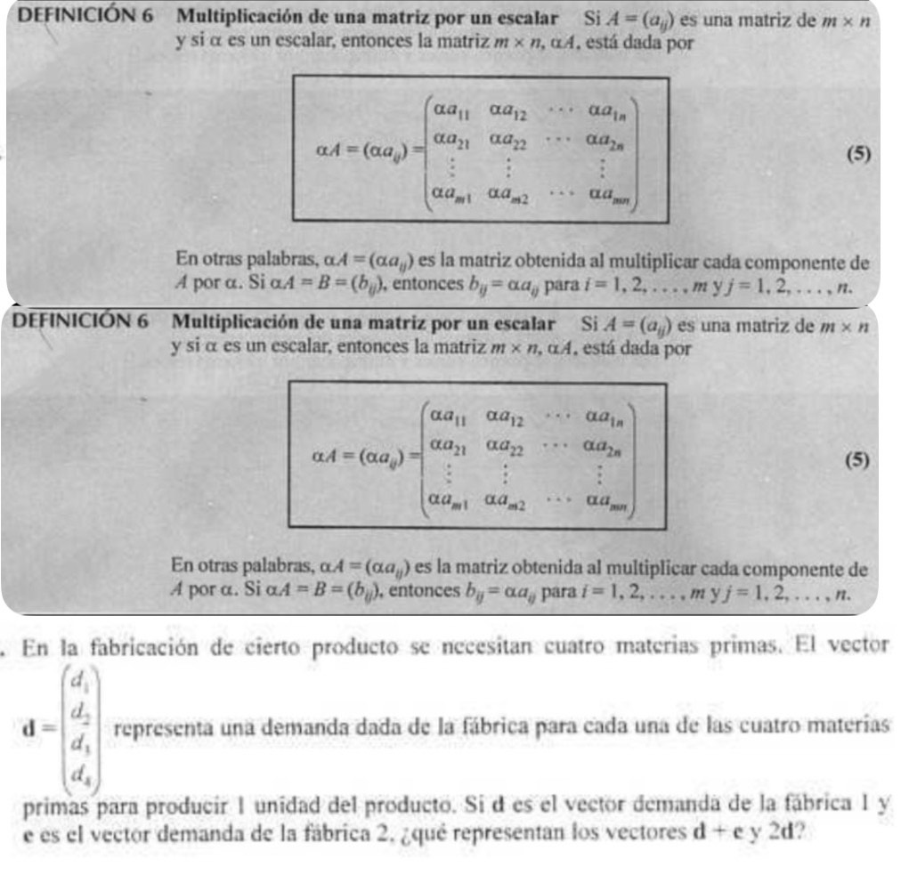 DEFINICIÓN 6 Multiplicación de una matriz por un escalar Si A=(a_ij) es una matriz de m* n
y si α es un escalar, entonces la matriz m* n,alpha A , está dada por
aA=(ad_1)=beginpmatrix aa_11&abd_12&·s &abc_1n aa_21&ab_22&·s &ab_2n · 1&ad_22&·s &ad_m1&ab_m2&·s &ab_mnendpmatrix (5)
En otras palabras, alpha A=(alpha a_y) es la matriz obtenida al multiplicar cada componente de
A por α. Si α A=B=(b_ij) , entonces b_ij=alpha a_ij para i=1,2,...,myj=1,2,...,n.
DEFINICIÓN 6 Multiplicación de una matriz por un escalar Si A=(a_ij) es una matriz de m* n
y si α es un escalar, entonces la matriz m* n,alpha A , está dada por
aA=(ad_2)=beginbmatrix aa_11&ad_12&·s &ad_1n alpha a_21&alpha a_22&·s &alpha a_2n ·s &·s &·s &frac 1&alpha _n1ad_21a_a_n2&·s endbmatrix  (5)
En otras palabras, alpha .A=(alpha a_y) es la matriz obtenida al multiplicar cada componente de
A por a. Si alpha A=B=(b_ij) , entonces b_ij=alpha a_ij para i=1,2,...,m yj=1,2,...,n.
En la fabricación de cierto producto se necesitan cuatro materias primas. El vector
d=beginpmatrix d_1 d_2 d_3 d_4endpmatrix representa una demanda dada de la fábrica para cada una de las cuatro materías
primas para producír 1 unidad del producto. Si d es el vector demanda de la fábrica 1 y
e es el vector demanda de la fábrica 2, ¿qué representan los vectores d+e y 2d?