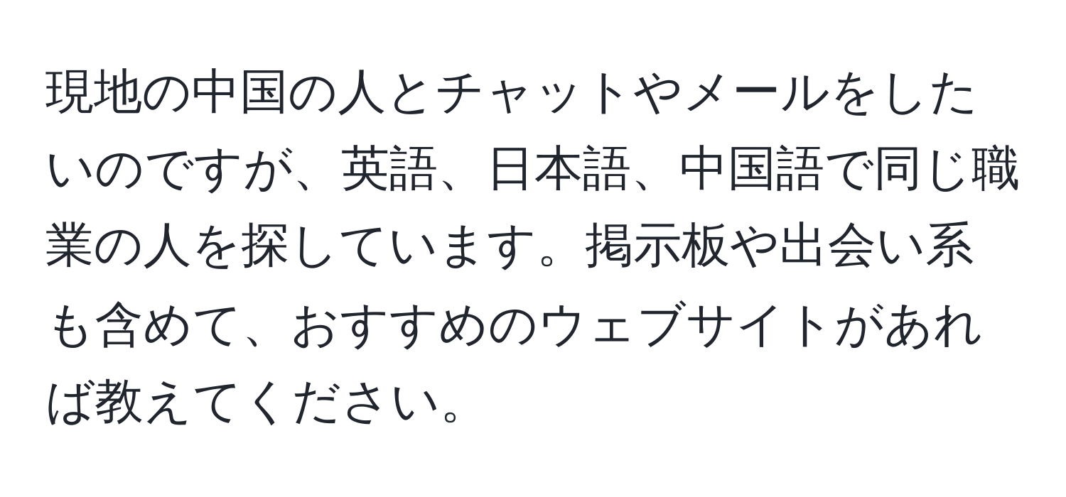 現地の中国の人とチャットやメールをしたいのですが、英語、日本語、中国語で同じ職業の人を探しています。掲示板や出会い系も含めて、おすすめのウェブサイトがあれば教えてください。
