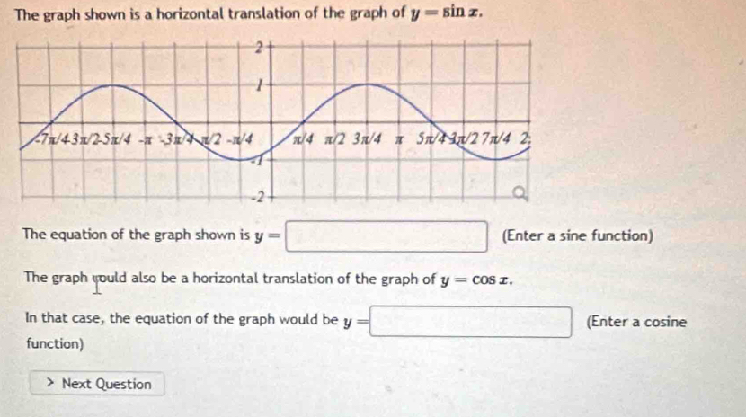 The graph shown is a horizontal translation of the graph of y=sin x.
The equation of the graph shown is y=□ (Enter a sine function)
The graph yould also be a horizontal translation of the graph of y=cos x.
In that case, the equation of the graph would be y=□ (Enter a cosine
function)
Next Question