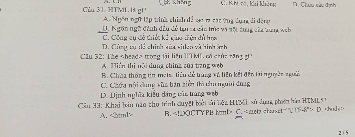 A. C0 B. Không C. Khi có, khi không D. Chưa xác định
Câu 31: HTML là gì?
A. Ngôn ngữ lập trình chính để tạo ra các ứng dụng di động
B. Ngôn ngữ đánh dấu để tạo ra cấu trúc và nội dung của trang web
C. Công cụ đề thiết kế giao diện đồ họa
D. Công cụ để chỉnh sửa video và hình ảnh
Câu 32: Thẻ trong tài liệu HTML có chức năng gì?
A. Hiển thị nội dung chính của trang web
B. Chứa thông tin meta, tiêu đề trang và liên kết đến tài nguyên ngoài
C. Chứa nội dung văn bản hiển thị cho người dùng
D. Định nghĩa kiều dáng của trang web
Câu 33: Khai báo nào cho trình duyệt biết tài liệu HTML sử dụng phiên bản HTML5?
A. B. C. D.
2 / 5