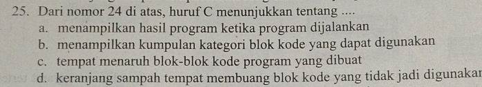 Dari nomor 24 di atas, huruf C menunjukkan tentang ....
a. menampilkan hasil program ketika program dijalankan
b. menampilkan kumpulan kategori blok kode yang dapat digunakan
c. tempat menaruh blok-blok kode program yang dibuat
d. keranjang sampah tempat membuang blok kode yang tidak jadi digunakar