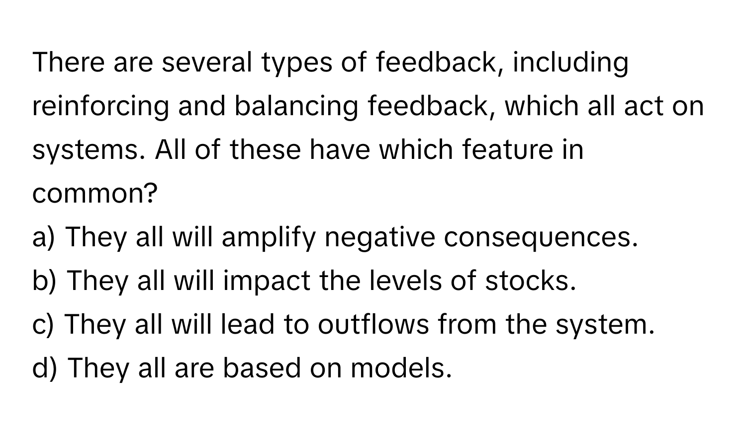 There are several types of feedback, including reinforcing and balancing feedback, which all act on systems. All of these have which feature in common?

a) They all will amplify negative consequences.
b) They all will impact the levels of stocks.
c) They all will lead to outflows from the system.
d) They all are based on models.