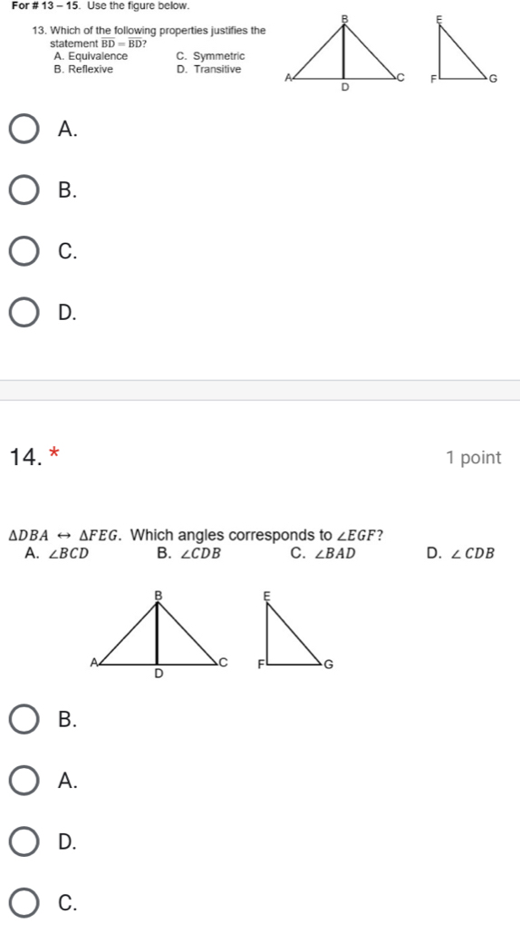 For # 13-15 . Use the figure below.
13. Which of the following properties justifies the
statement overline BD=overline BD
A. Equivalence C. Symmetric
B. Reflexive D. Transitive

A.
B.
C.
D.
14.* 1 point
△ DBArightarrow △ FEG. Which angles corresponds to ∠ EGF ?
A. ∠ BCD B. ∠ CDB C. ∠ BAD D. ∠ CDB

B.
A.
D.
C.