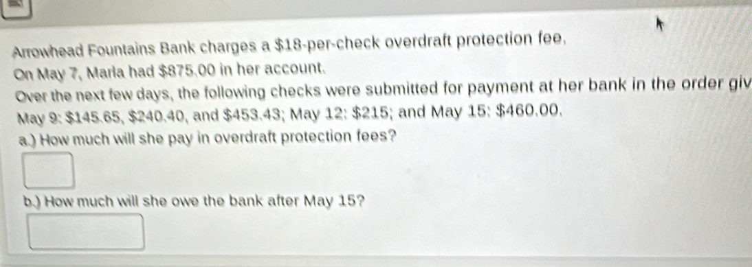 Arrowhead Fountains Bank charges a $18 -per-check overdraft protection fee, 
On May 7, Marla had $875.00 in her account. 
Over the next few days, the following checks were submitted for payment at her bank in the order giv 
May 9 : $145.65, $240.40, and $453.43; May 12 : $215; and May 15 : $460.00, 
a.) How much will she pay in overdraft protection fees? 
b.) How much will she owe the bank after May 15?