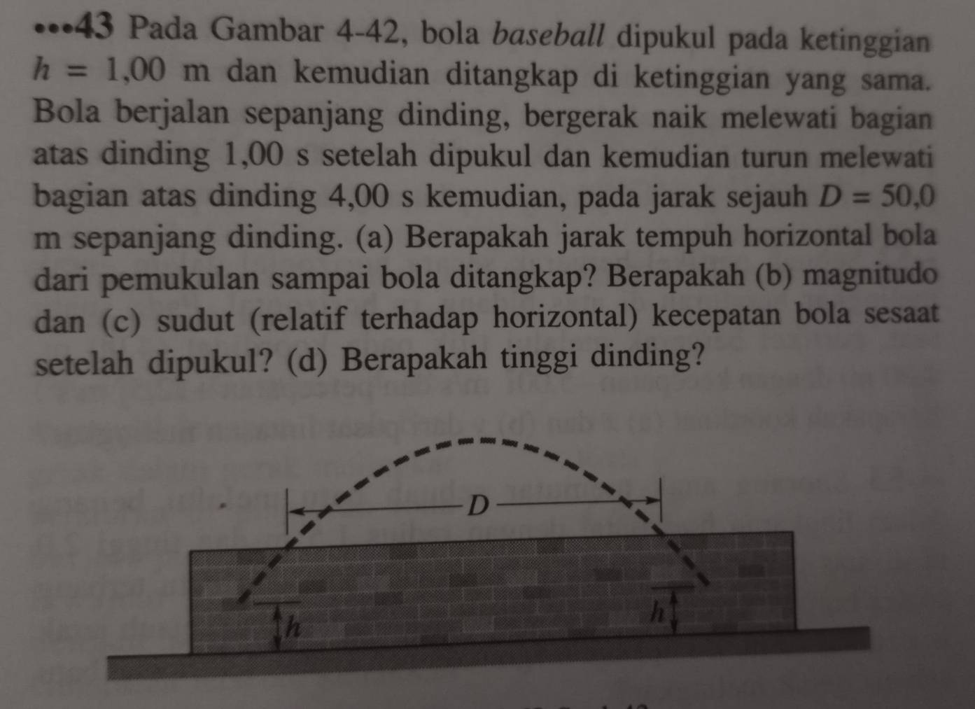 •••43 Pada Gambar 4-42, bola baseball dipukul pada ketinggian
h=1,00m dan kemudian ditangkap di ketinggian yang sama. 
Bola berjalan sepanjang dinding, bergerak naik melewati bagian 
atas dinding 1,00 s setelah dipukul dan kemudian turun melewati 
bagian atas dinding 4,00 s kemudian, pada jarak sejauh D=50,0
m sepanjang dinding. (a) Berapakah jarak tempuh horizontal bola 
dari pemukulan sampai bola ditangkap? Berapakah (b) magnitudo 
dan (c) sudut (relatif terhadap horizontal) kecepatan bola sesaat 
setelah dipukul? (d) Berapakah tinggi dinding?
D
h
h