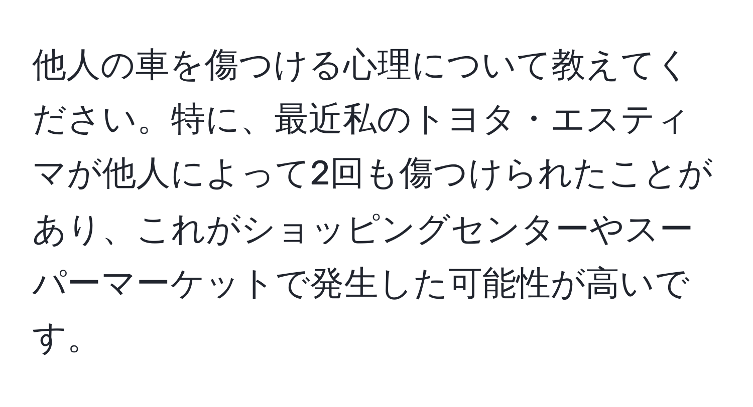 他人の車を傷つける心理について教えてください。特に、最近私のトヨタ・エスティマが他人によって2回も傷つけられたことがあり、これがショッピングセンターやスーパーマーケットで発生した可能性が高いです。