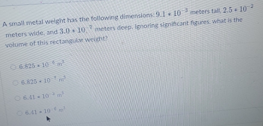 A small metal weight has the following dimensions: 9.1*10^(-3) meters tall, 2.5*10^(-2)
meters wide, and 3.0*10_.^(-2) meters deep. Ignoring significant figures, what is the
volume of this rectangular weight?
6.825* 10^(-6)m^3
6.825· 10^(-7)m^3
6.41* 10^(-2)m^3
6.41* 10^(-6)m^3