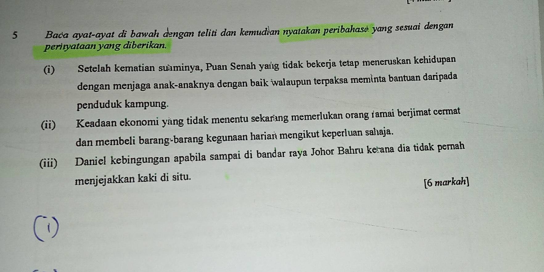 Baca ayat-ayat di bawah dengan teliti dan kemudian nyatakan peribahaso yang sesuai dengan 
perhyataan yang diberikan. 
(i) Setelah kematian suminya, Puan Senah yang tidak bekerja tetap meneruskan kehidupan 
dengan menjaga anak-anaknya dengan baik walaupun terpaksa meminta bantuan daripada 
penduduk kampung. 
(ii) Keadaan ekonomi yang tidak menentu sekarang memerlukan orang ramai berjimat cermat 
dan membeli barang-barang kegunaan harian mengikut keperluan sahıaja. 
(iii) Daniel kebingungan apabila sampai di bandar raya Johor Bahru kerana dia tidak pernah 
menjejakkan kaki di situ. 
[6 markah]