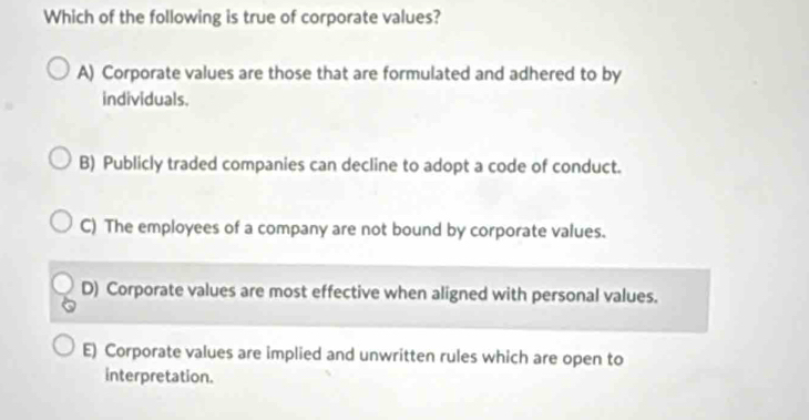 Which of the following is true of corporate values?
A) Corporate values are those that are formulated and adhered to by
individuals.
B) Publicly traded companies can decline to adopt a code of conduct.
C) The employees of a company are not bound by corporate values.
D) Corporate values are most effective when aligned with personal values.
E) Corporate values are implied and unwritten rules which are open to
interpretation.