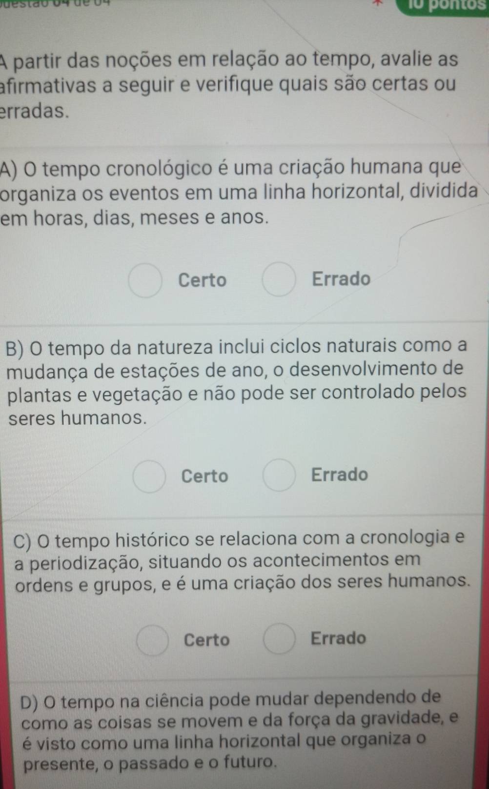 pontos
A partir das noções em relação ao tempo, avalie as
afirmativas a seguir e verifique quais são certas ou
erradas.
A) O tempo cronológico é uma criação humana que
organiza os eventos em uma linha horizontal, dividida
em horas, dias, meses e anos.
Certo Errado
B) O tempo da natureza inclui ciclos naturais como a
mudança de estações de ano, o desenvolvimento de
plantas e vegetação e não pode ser controlado pelos
seres humanos.
Certo Errado
C) O tempo histórico se relaciona com a cronologia e
a periodização, situando os acontecimentos em
ordens e grupos, e é uma criação dos seres humanos.
Certo Errado
D) O tempo na ciência pode mudar dependendo de
como as coisas se movem e da força da gravidade, e
é visto como uma linha horizontal que organiza o
presente, o passado e o futuro.