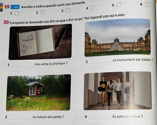 moz Ascolta e indica quando senti una domanda.
6
1 □ 2 □ 3 □ 4 □ 5 □ □
3mande con Est-ce que o Est-ce pondi con oui o non. 
_ 
1 _Inès aime la physique ? 2 _ce monument est italien ? 
_ 
3 _la maison est petite ? 4 _ils sont en classe ? 
_ 
_