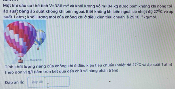 Một khí cầu có thể tích V=336m^3 và khối lượng vỏ m=84kg được bơm không khí nóng tới 
áp suất bằng áp suất không khí bên ngoài. Biết không khí bên ngoài có nhiệt độ 27°C và áp 
suất 1 atm ; khối lượng mol của không khí ở điều kiện tiêu chuẩn là 29.10^(-3)kg/mol. 
Tính khối lượng riêng của không khí ở điều kiện tiêu chuẩn (nhiệt độ 27°C và áp suất 1 atm) 
theo đơn vị g/l (làm tròn kết quả đến chữ số hàng phần trăm). 
Đáp án là: dáp án