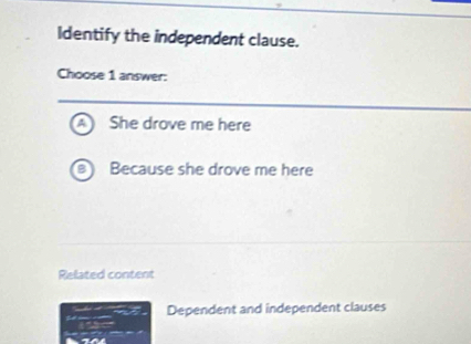 Identify the independent clause.
Choose 1 answer:
She drove me here
Because she drove me here
Related content
Dependent and independent clauses