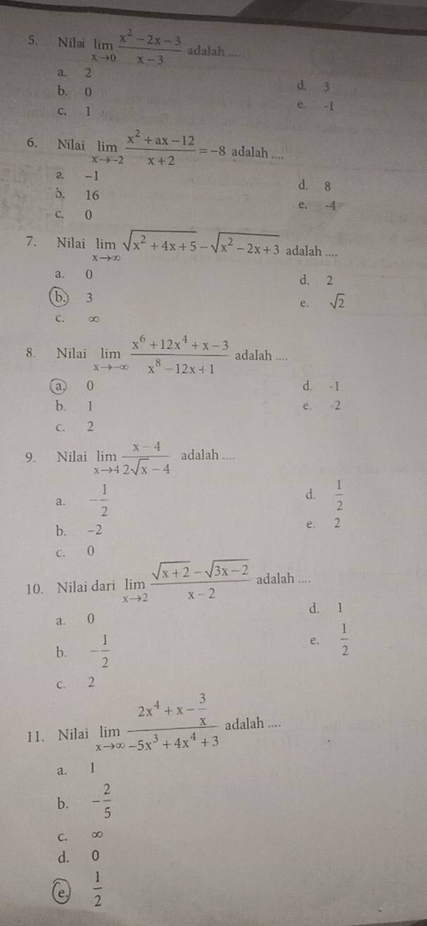 Nilai limlimits _xto 0 (x^2-2x-3)/x-3  adalah
a. 2
b. 0
d. 3
C. 1
e. -1
6. Nilai limlimits _xto -2 (x^2+ax-12)/x+2 =-8 adalah ....
a. -1 d. 8
b. 16 e. -4
C. 0
7. Nilai limlimits _xto ∈fty sqrt(x^2+4x+5)-sqrt(x^2-2x+3) adalah ....
a. 0 d. 2
b.) 3 sqrt(2)
e.
C. ∞
8. Nilai limlimits _xto -∈fty  (x^6+12x^4+x-3)/x^8-12x+1  adalah ....
a) 0 d. -1
b. 1 e. -2
c. 2
9. Nilai limlimits _xto 4 (x-4)/2sqrt(x)-4  adalah ....
a. - 1/2  d.  1/2 
b. -2 e. 2
c. 0
10. Nilai dari limlimits _xto 2 (sqrt(x+2)-sqrt(3x-2))/x-2  adalah ....
a. 0 d. 1
b. - 1/2 
e.  1/2 
c. 2
11. Nilai limlimits _xto ∈fty frac 2x^4+x- 3/x -5x^3+4x^4+3ac alah ....
a. 1
b. - 2/5 
C. ∞
d. 0
e  1/2 